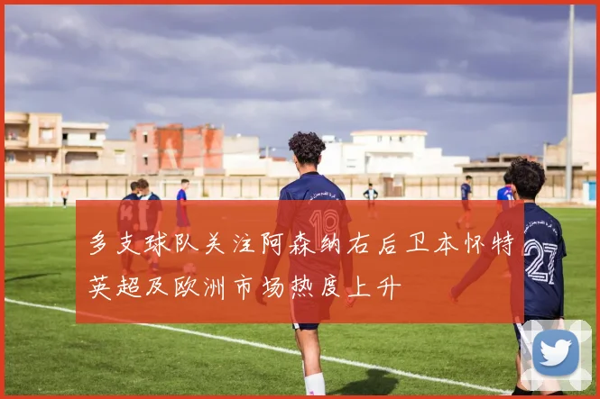 多支球队关注阿森纳右后卫本怀特英超及欧洲市场热度上升
