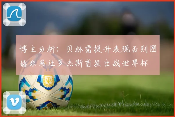 博主分析：贝林需提升表现否则图赫尔或让罗杰斯首发出战世界杯