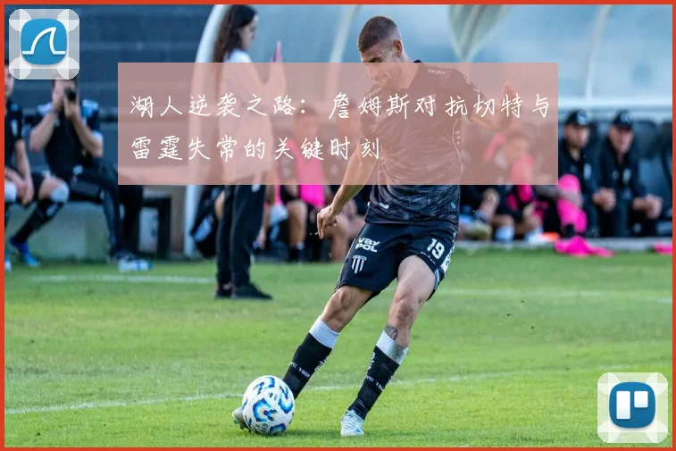 湖人逆袭之路：詹姆斯对抗切特与雷霆失常的关键时刻