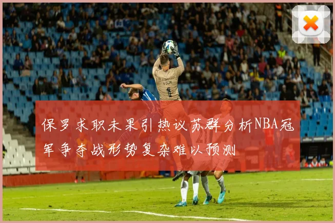 保罗求职未果引热议苏群分析NBA冠军争夺战形势复杂难以预测