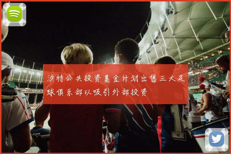 沙特公共投资基金计划出售三大足球俱乐部以吸引外部投资