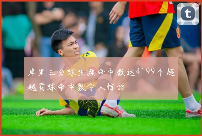 库里三分球生涯命中数达4199个超越罚球命中数令人惊讶