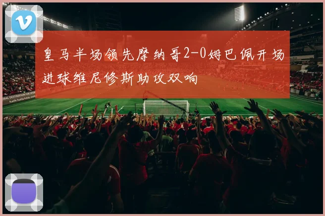 皇马半场领先摩纳哥2-0姆巴佩开场进球维尼修斯助攻双响