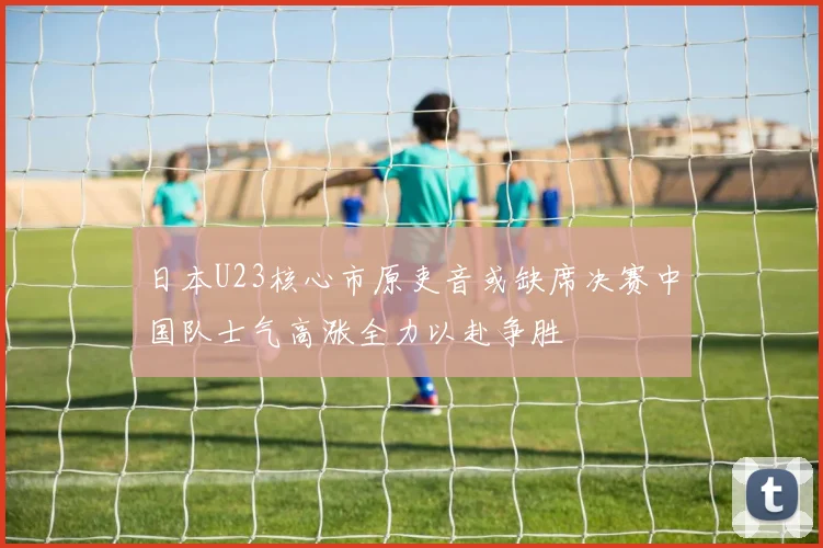 日本U23核心市原吏音或缺席决赛中国队士气高涨全力以赴争胜