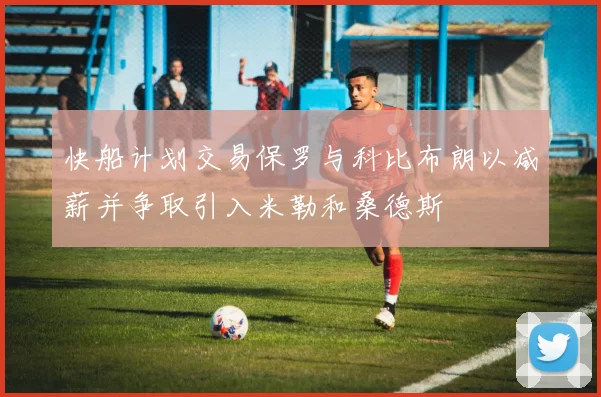 快船计划交易保罗与科比布朗以减薪并争取引入米勒和桑德斯