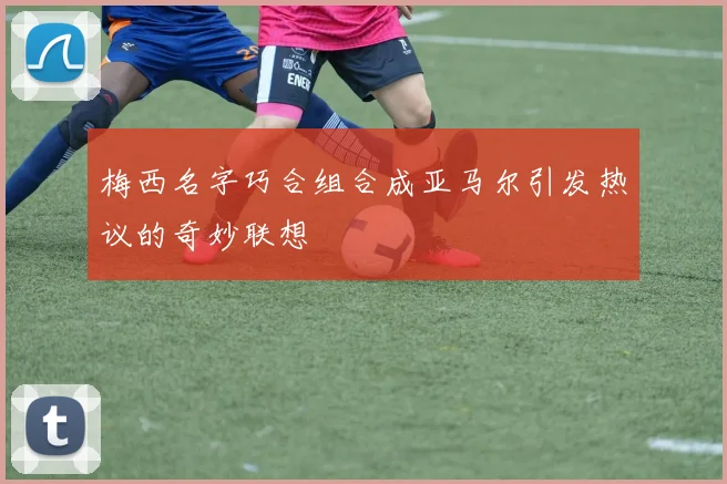 梅西名字巧合组合成亚马尔引发热议的奇妙联想